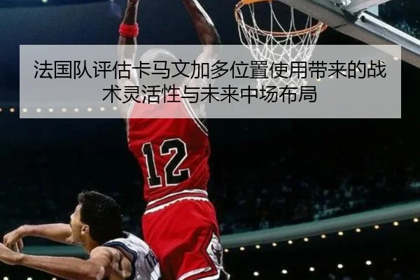 法国队评估卡马文加多位置使用带来的战术灵活性与未来中场布局
