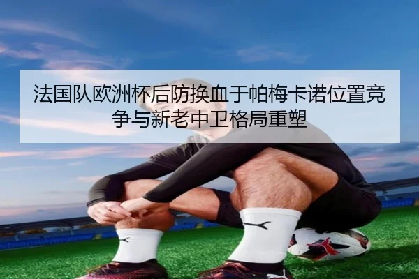 法国队欧洲杯后防换血于帕梅卡诺位置竞争与新老中卫格局重塑