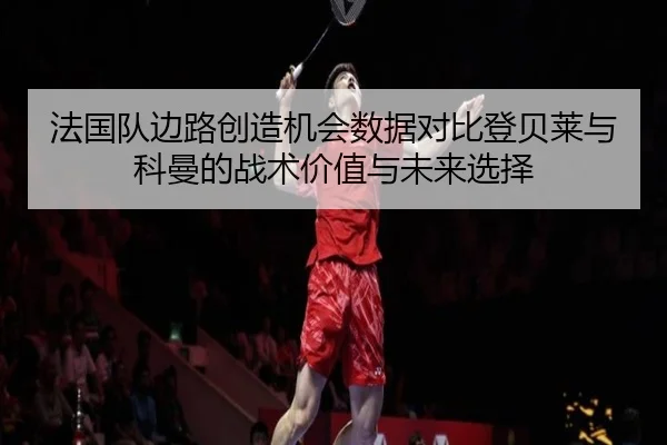 法国队边路创造机会数据对比登贝莱与科曼的战术价值与未来选择