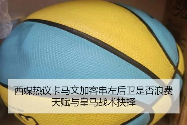 西媒热议卡马文加客串左后卫是否浪费天赋与皇马战术抉择
